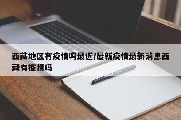 西藏地区有疫情吗最近/最新疫情最新消息西藏有疫情吗