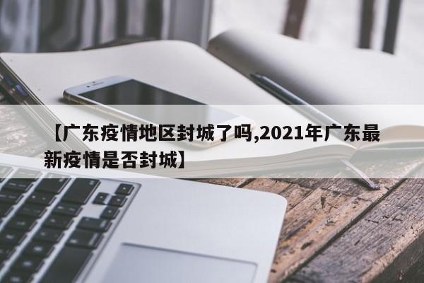 【广东疫情地区封城了吗,2021年广东最新疫情是否封城】