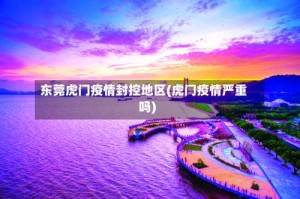 东莞虎门疫情封控地区(虎门疫情严重吗)