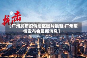 【广州发布疫情地区图片最新,广州疫情发布会最新消息】