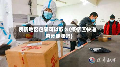 疫情地区包裹可以取么(疫情区快递包裹能收吗)-第1张图片