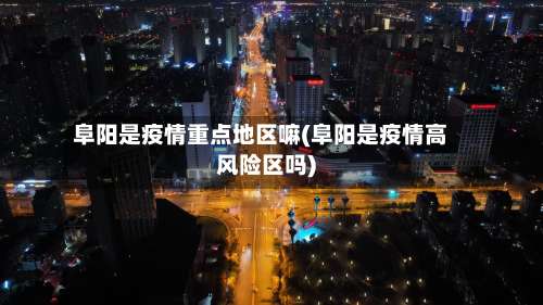 阜阳是疫情重点地区嘛(阜阳是疫情高风险区吗)-第2张图片