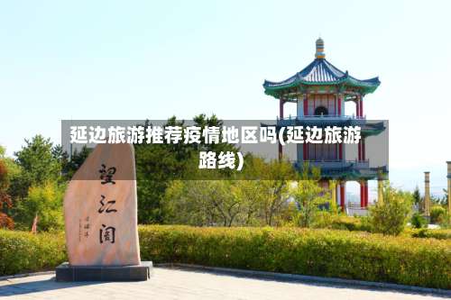延边旅游推荐疫情地区吗(延边旅游路线)-第1张图片