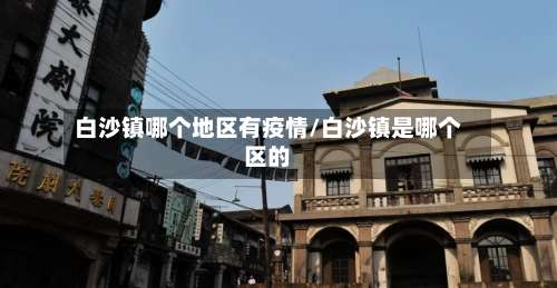 白沙镇哪个地区有疫情/白沙镇是哪个区的-第3张图片