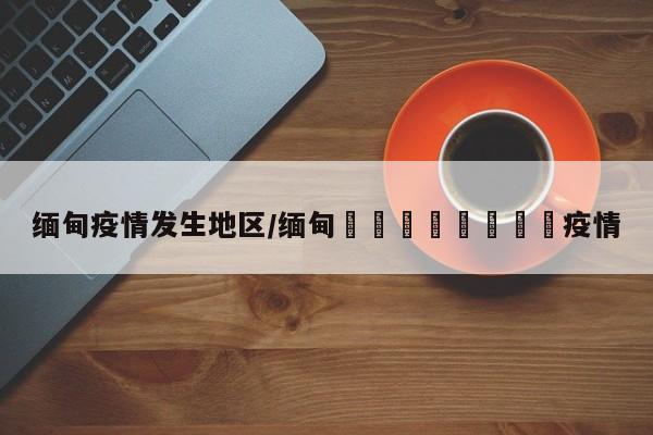 缅甸疫情发生地区/缅甸🇲🇲疫情